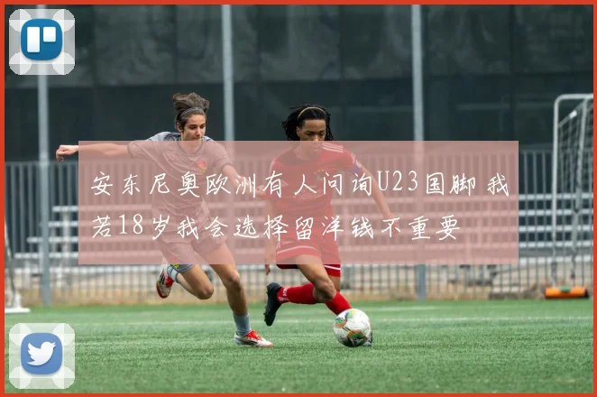 安东尼奥欧洲有人问询U23国脚 我若18岁我会选择留洋钱不重要