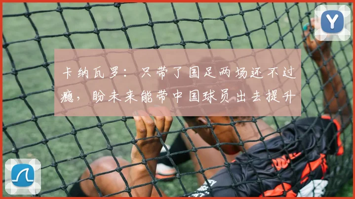 卡纳瓦罗：只带了国足两场还不过瘾，盼未来能带中国球员出去提升
