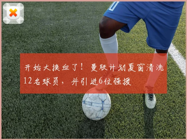 开始大换血了！曼联计划夏窗清洗12名球员，并引进6位强援