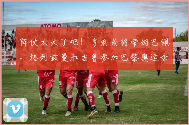 阵仗太大了吧！亨利或将带姆巴佩，格列兹曼和吉鲁参加巴黎奥运会