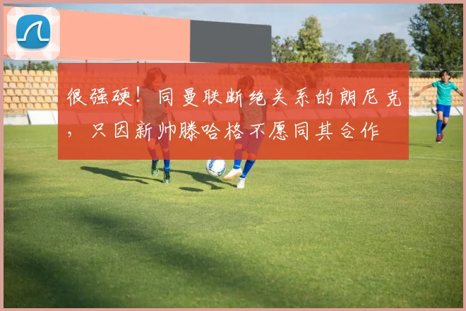很强硬！同曼联断绝关系的朗尼克，只因新帅滕哈格不愿同其合作