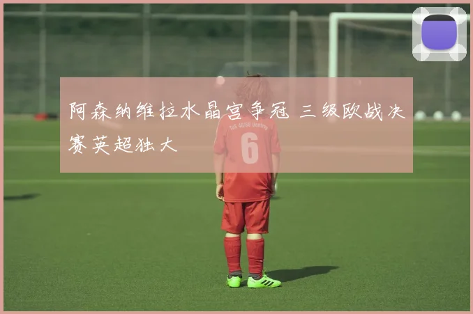 阿森纳维拉水晶宫争冠 三级欧战决赛英超独大