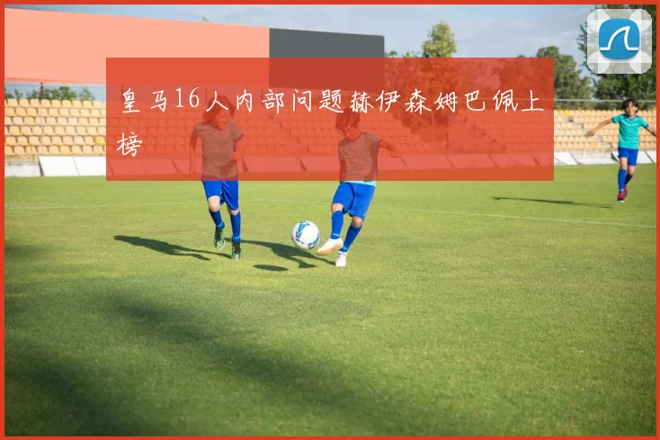 皇马16人内部问题赫伊森姆巴佩上榜
